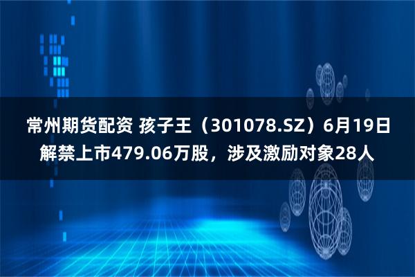 常州期货配资 孩子王（301078.SZ）6月19日解禁上市479.06万股，涉及激励对象28人