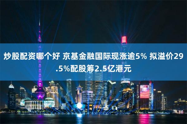 炒股配资哪个好 京基金融国际现涨逾5% 拟溢价29.5%配股筹2.5亿港元