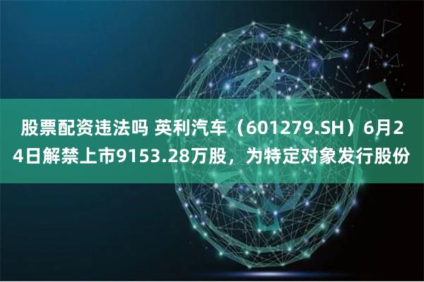 股票配资违法吗 英利汽车（601279.SH）6月24日解禁上市9153.28万股，为特定对象发行股份