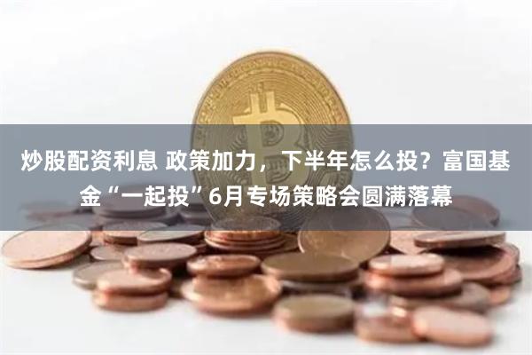 炒股配资利息 政策加力，下半年怎么投？富国基金“一起投”6月专场策略会圆满落幕