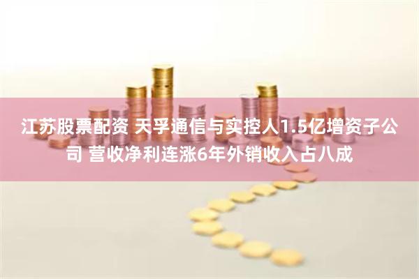 江苏股票配资 天孚通信与实控人1.5亿增资子公司 营收净利连涨6年外销收入占八成