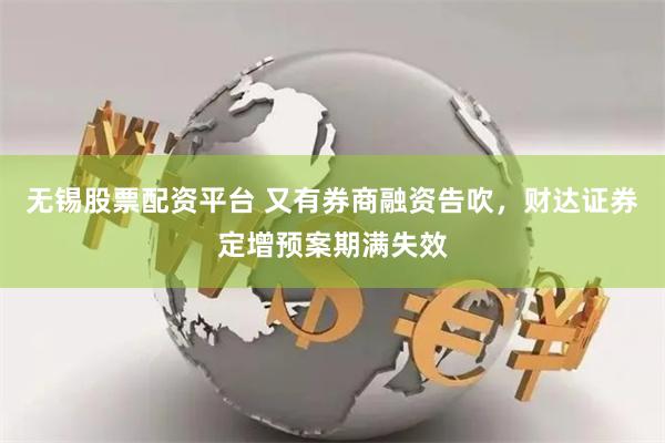 无锡股票配资平台 又有券商融资告吹，财达证券定增预案期满失效