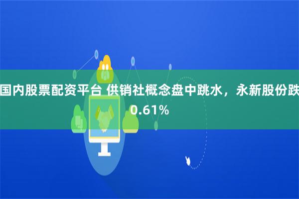 国内股票配资平台 供销社概念盘中跳水，永新股份跌0.61%