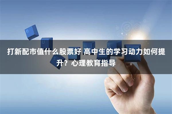 打新配市值什么股票好 高中生的学习动力如何提升？心理教育指导