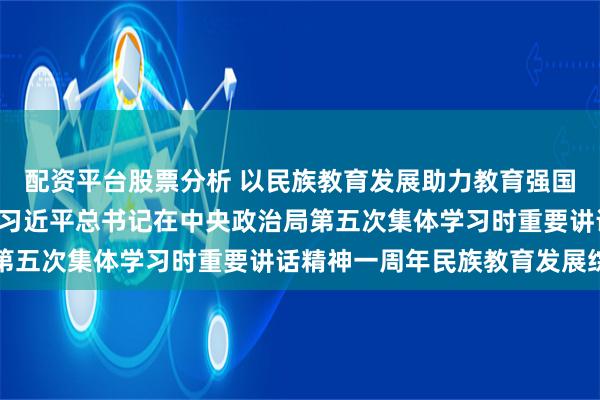 配资平台股票分析 以民族教育发展助力教育强国建设伟业 ——贯彻落实习近平总书记在中央政治局第五次集体学习时重要讲话精神一周年民族教育发展综述