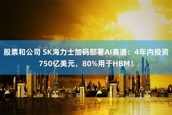 股票和公司 SK海力士加码部署AI赛道：4年内投资750亿美元，80%用于HBM！