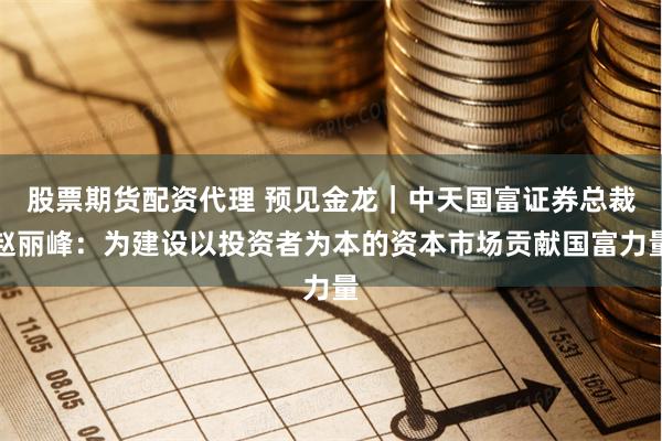 股票期货配资代理 预见金龙｜中天国富证券总裁赵丽峰：为建设以投资者为本的资本市场贡献国富力量