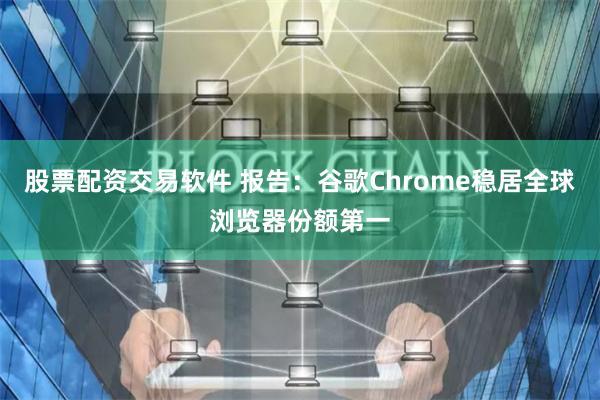 股票配资交易软件 报告：谷歌Chrome稳居全球浏览器份额第一