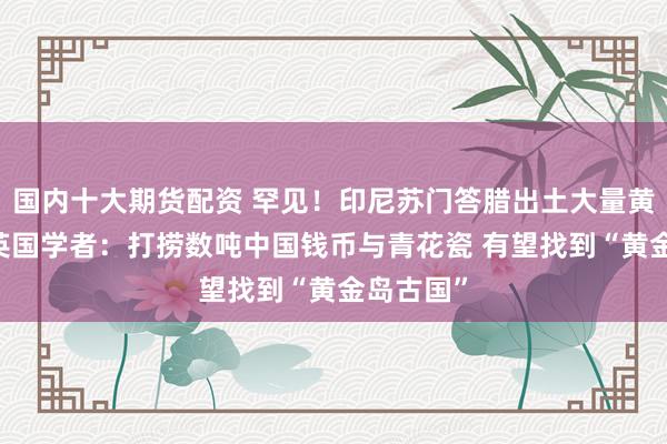 国内十大期货配资 罕见！印尼苏门答腊出土大量黄金珠宝 英国学者：打捞数吨中国钱币与青花瓷 有望找到“黄金岛古国”