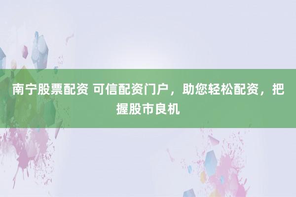 南宁股票配资 可信配资门户，助您轻松配资，把握股市良机