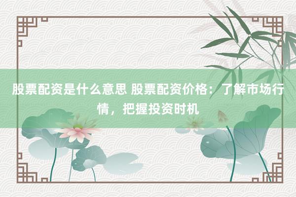 股票配资是什么意思 股票配资价格：了解市场行情，把握投资时机