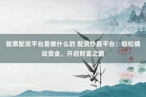 股票配资平台是做什么的 配资炒股平台：轻松撬动资金，开启财富之路