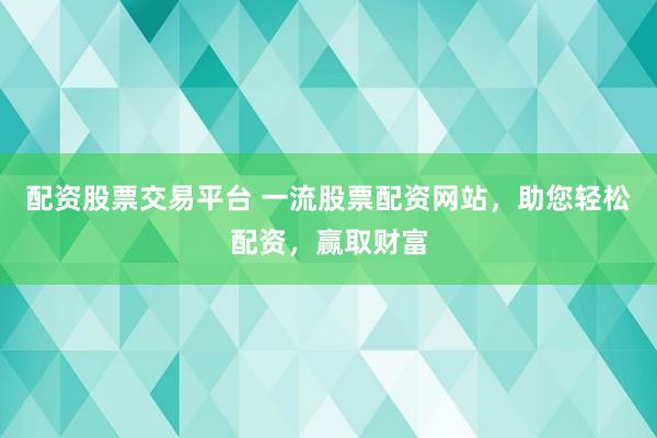 配资股票交易平台 一流股票配资网站，助您轻松配资，赢取财富