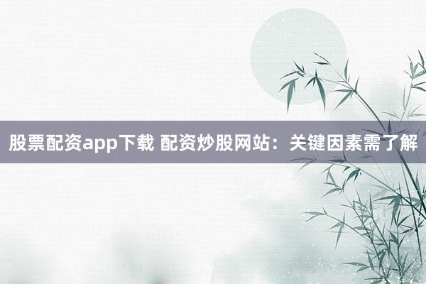 股票配资app下载 配资炒股网站：关键因素需了解