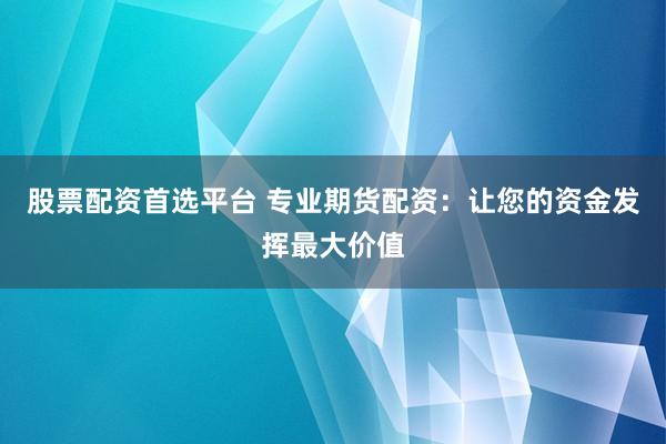 股票配资首选平台 专业期货配资：让您的资金发挥最大价值