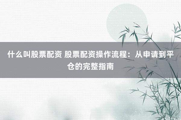 什么叫股票配资 股票配资操作流程：从申请到平仓的完整指南