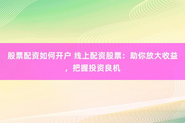 股票配资如何开户 线上配资股票：助你放大收益，把握投资良机