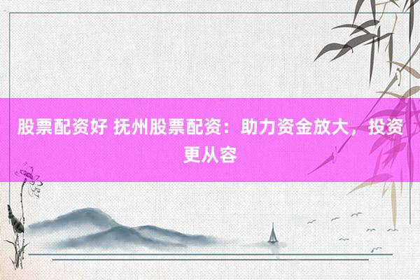 股票配资好 抚州股票配资：助力资金放大，投资更从容