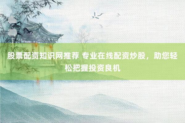 股票配资知识网推荐 专业在线配资炒股，助您轻松把握投资良机