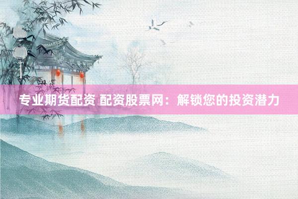 专业期货配资 配资股票网：解锁您的投资潜力