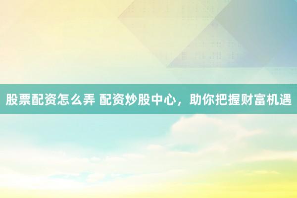 股票配资怎么弄 配资炒股中心，助你把握财富机遇