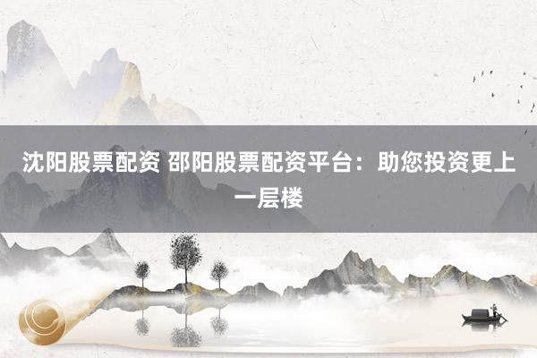 沈阳股票配资 邵阳股票配资平台：助您投资更上一层楼