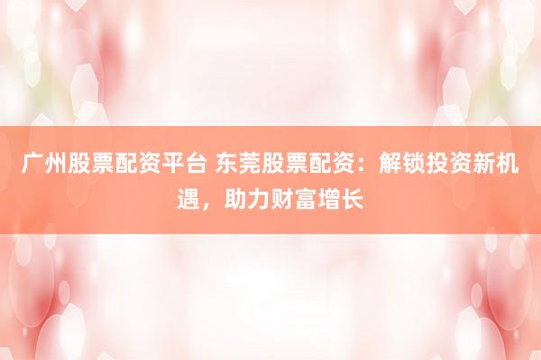 广州股票配资平台 东莞股票配资：解锁投资新机遇，助力财富增长