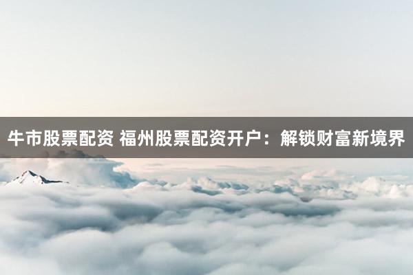牛市股票配资 福州股票配资开户：解锁财富新境界