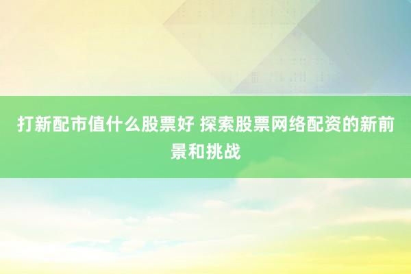 打新配市值什么股票好 探索股票网络配资的新前景和挑战