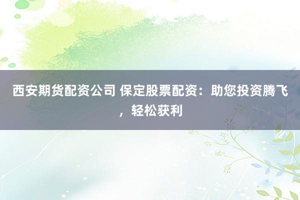 西安期货配资公司 保定股票配资：助您投资腾飞，轻松获利
