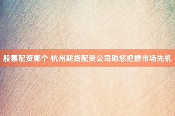 股票配资哪个 杭州期货配资公司助您把握市场先机