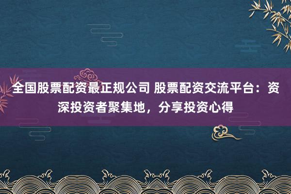 全国股票配资最正规公司 股票配资交流平台：资深投资者聚集地，分享投资心得