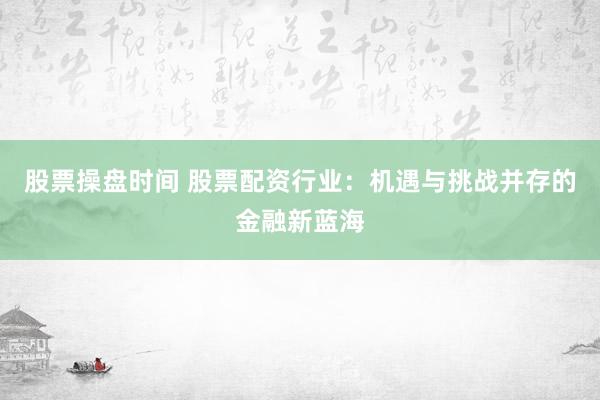 股票操盘时间 股票配资行业：机遇与挑战并存的金融新蓝海