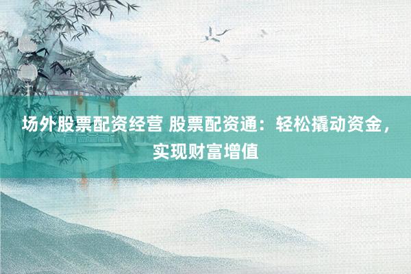 场外股票配资经营 股票配资通：轻松撬动资金，实现财富增值