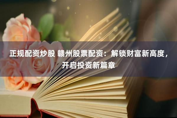 正规配资炒股 赣州股票配资：解锁财富新高度，开启投资新篇章