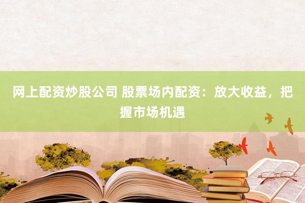 网上配资炒股公司 股票场内配资：放大收益，把握市场机遇