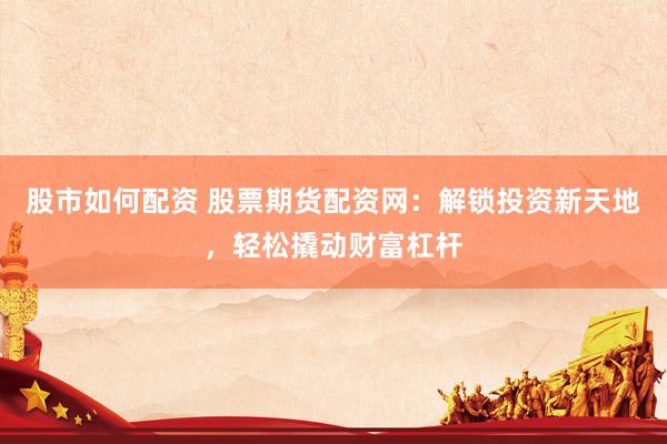 股市如何配资 股票期货配资网：解锁投资新天地，轻松撬动财富杠杆