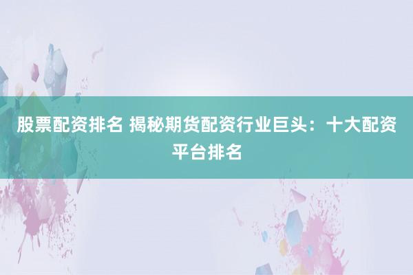 股票配资排名 揭秘期货配资行业巨头：十大配资平台排名