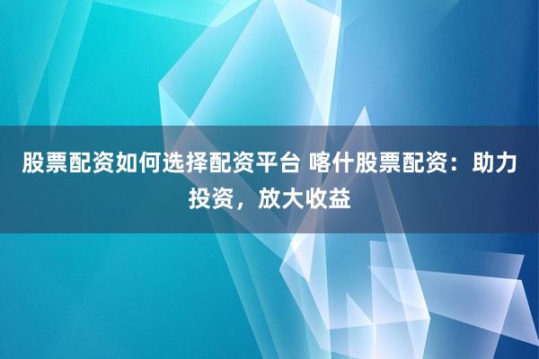 股票配资如何选择配资平台 喀什股票配资：助力投资，放大收益