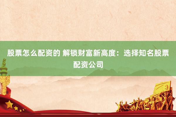 股票怎么配资的 解锁财富新高度：选择知名股票配资公司