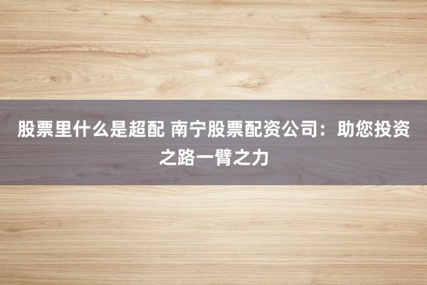 股票里什么是超配 南宁股票配资公司：助您投资之路一臂之力