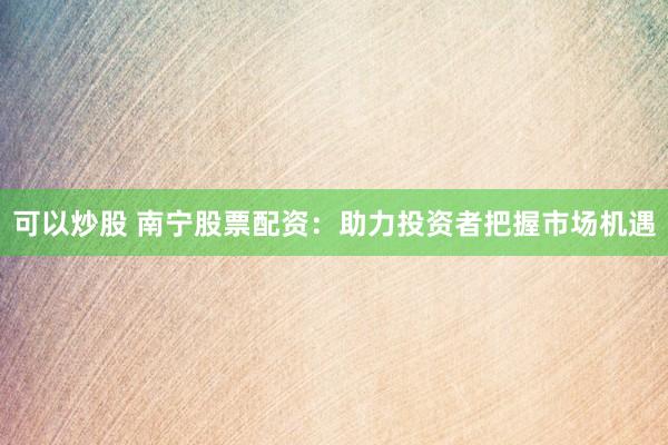 可以炒股 南宁股票配资：助力投资者把握市场机遇