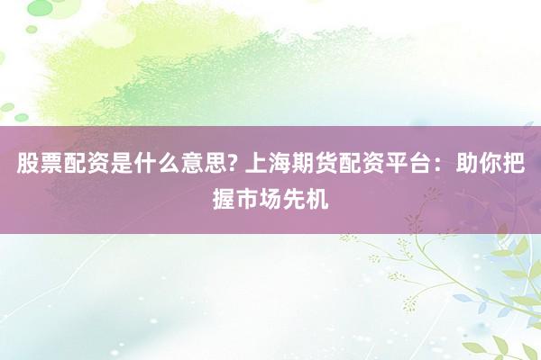 股票配资是什么意思? 上海期货配资平台：助你把握市场先机
