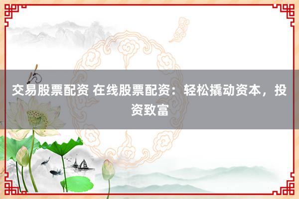 交易股票配资 在线股票配资：轻松撬动资本，投资致富