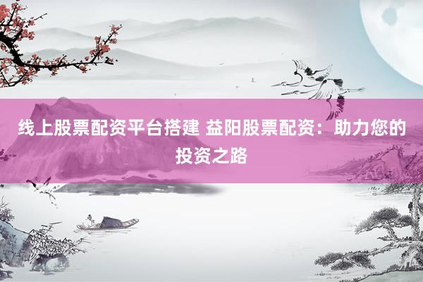 线上股票配资平台搭建 益阳股票配资：助力您的投资之路
