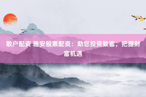 散户配资 雅安股票配资：助您投资致富，把握财富机遇