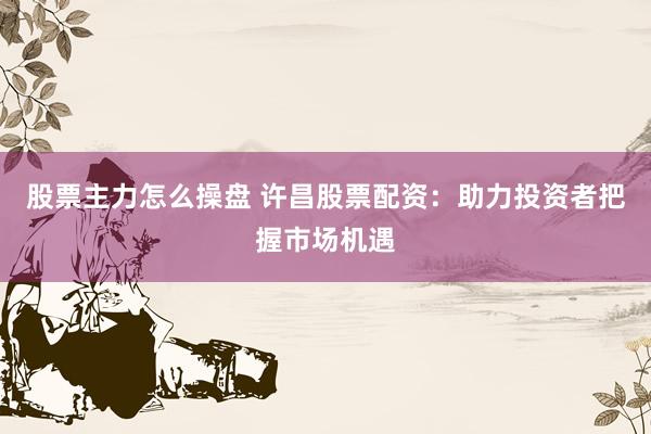 股票主力怎么操盘 许昌股票配资：助力投资者把握市场机遇