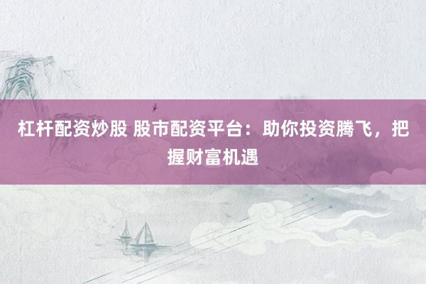 杠杆配资炒股 股市配资平台：助你投资腾飞，把握财富机遇