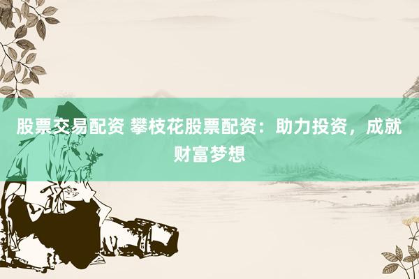 股票交易配资 攀枝花股票配资：助力投资，成就财富梦想