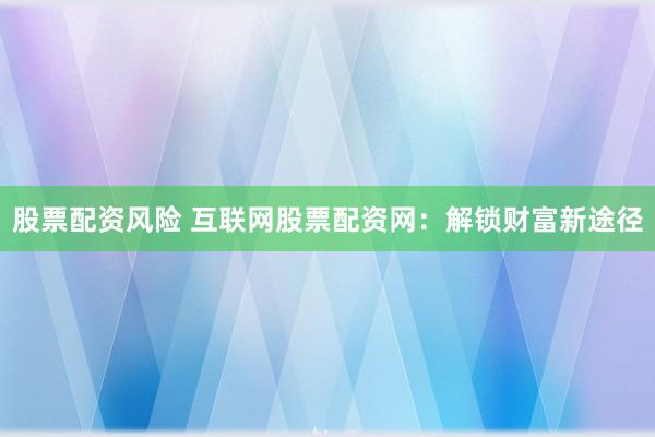 股票配资风险 互联网股票配资网：解锁财富新途径